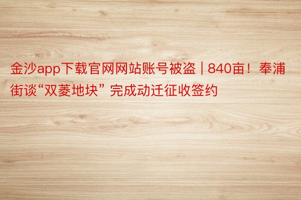 金沙app下载官网网站账号被盗 | 840亩！奉浦街谈“双菱地块” 完成动迁征收签约