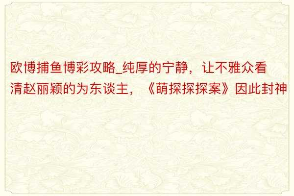 欧博捕鱼博彩攻略_纯厚的宁静，让不雅众看清赵丽颖的为东谈主，《萌探探探案》因此封神