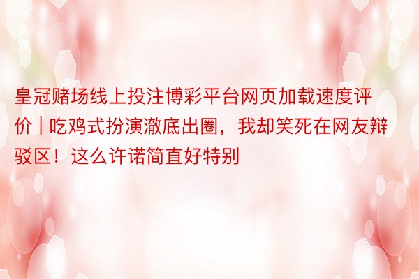 皇冠赌场线上投注博彩平台网页加载速度评价 | 吃鸡式扮演澈底出圈，我却笑死在网友辩驳区！这么许诺简直好特别