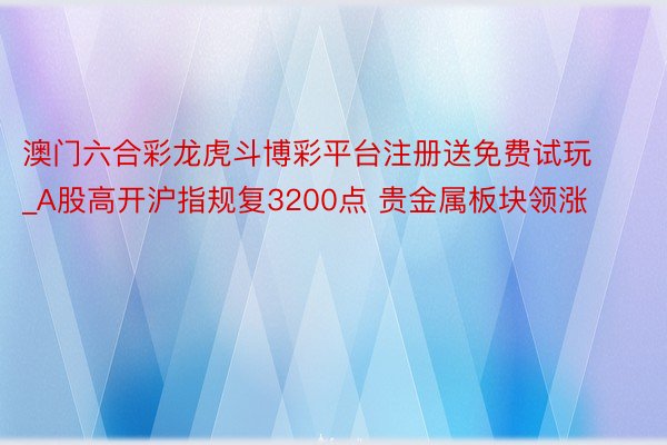 澳门六合彩龙虎斗博彩平台注册送免费试玩_A股高开沪指规复3200点 贵金属板块领涨