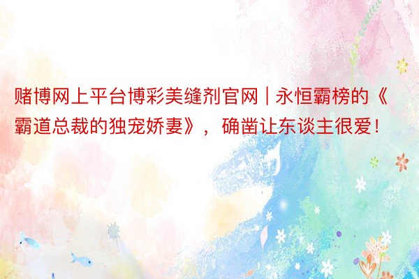 赌博网上平台博彩美缝剂官网 | 永恒霸榜的《霸道总裁的独宠娇妻》，确凿让东谈主很爱！