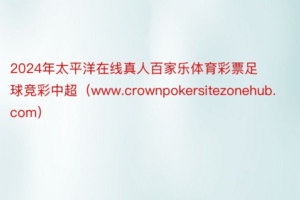 2024年太平洋在线真人百家乐体育彩票足球竞彩中超（www.crownpokersitezonehub.com）