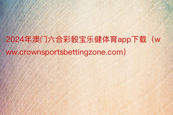 2024年澳门六合彩骰宝乐健体育app下载（www.crownsportsbettingzone.com）