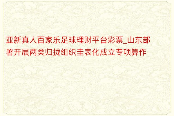 亚新真人百家乐足球理财平台彩票_山东部署开展两类归拢组织圭表化成立专项算作