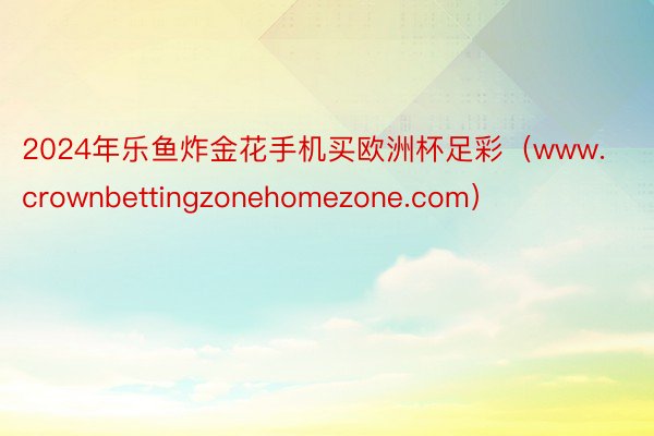 2024年乐鱼炸金花手机买欧洲杯足彩（www.crownbettingzonehomezone.com）