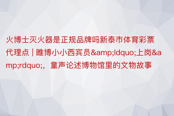 火博士灭火器是正规品牌吗新泰市体育彩票代理点 | 睢博小小西宾员&ldquo;上岗&rdquo;，童声论述博物馆里的文物故事