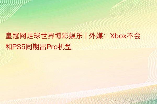 皇冠网足球世界博彩娱乐 | 外媒：Xbox不会和PS5同期出Pro机型