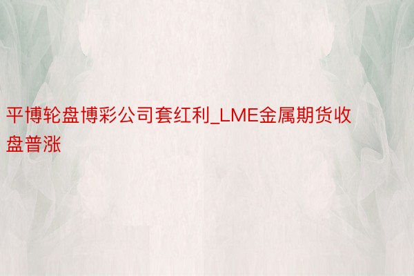 平博轮盘博彩公司套红利_LME金属期货收盘普涨