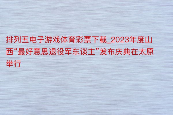 排列五电子游戏体育彩票下载_2023年度山西“最好意思退役军东谈主”发布庆典在太原举行