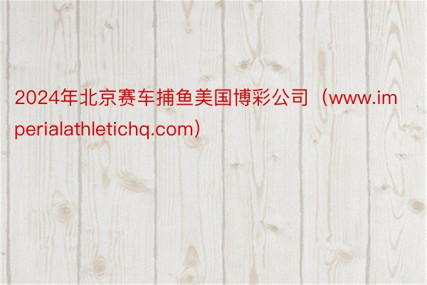 2024年北京赛车捕鱼美国博彩公司（www.imperialathletichq.com）