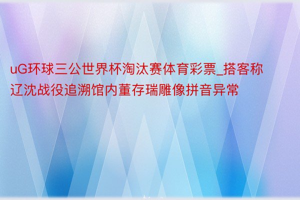 uG环球三公世界杯淘汰赛体育彩票_搭客称辽沈战役追溯馆内董存瑞雕像拼音异常