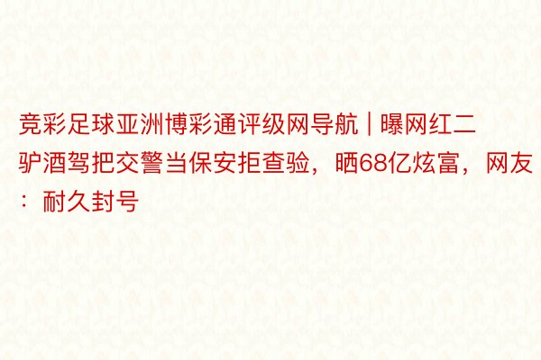 竞彩足球亚洲博彩通评级网导航 | 曝网红二驴酒驾把交警当保安拒查验，晒68亿炫富，网友：耐久封号