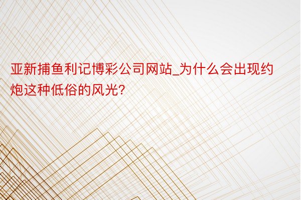 亚新捕鱼利记博彩公司网站_为什么会出现约炮这种低俗的风光？