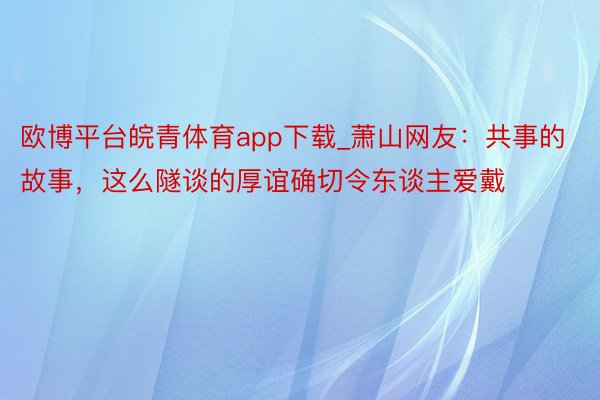 欧博平台皖青体育app下载_萧山网友：共事的故事，这么隧谈的厚谊确切令东谈主爱戴