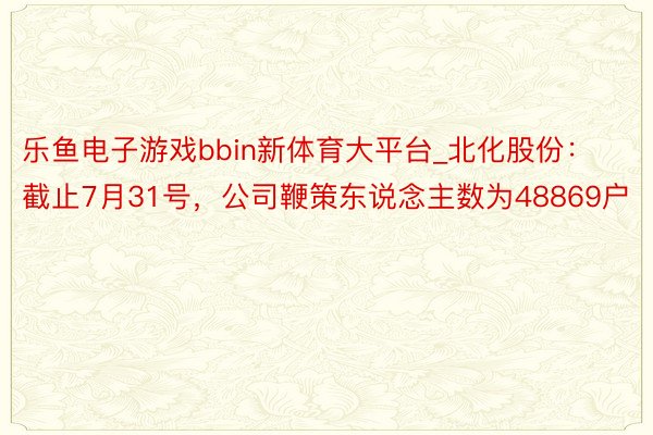 乐鱼电子游戏bbin新体育大平台_北化股份：截止7月31号，公司鞭策东说念主数为48869户