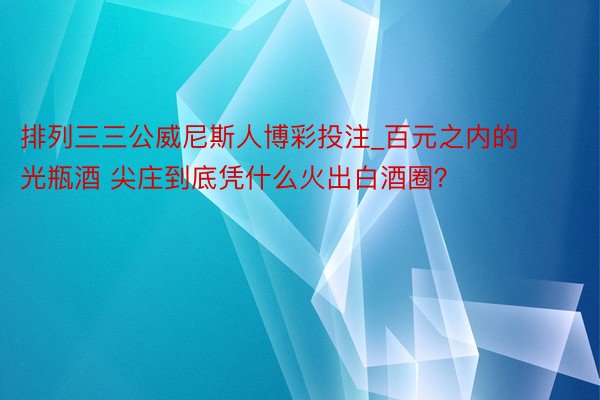 排列三三公威尼斯人博彩投注_百元之内的光瓶酒 尖庄到底凭什么火出白酒圈？