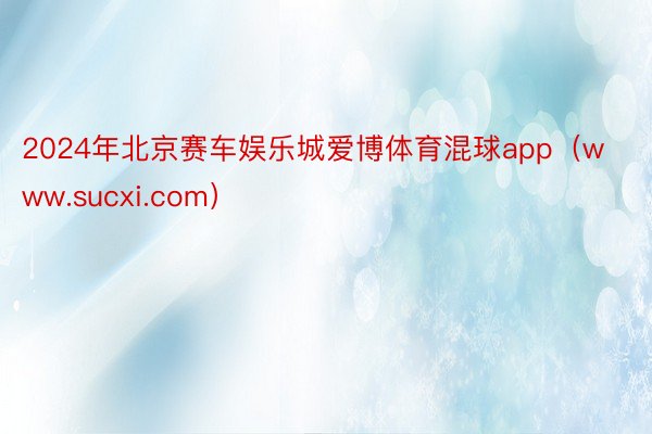 2024年北京赛车娱乐城爱博体育混球app（www.sucxi.com）