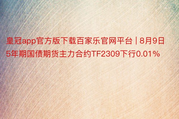 皇冠app官方版下载百家乐官网平台 | 8月9日5年期国债期货主力合约TF2309下行0.01%