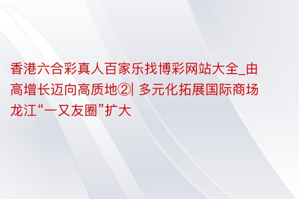 香港六合彩真人百家乐找博彩网站大全_由高增长迈向高质地②| 多元化拓展国际商场 龙江“一又友圈”扩大