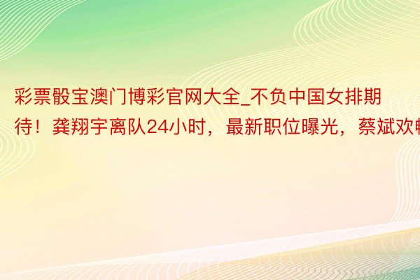 彩票骰宝澳门博彩官网大全_不负中国女排期待！龚翔宇离队24小时，最新职位曝光，蔡斌欢畅