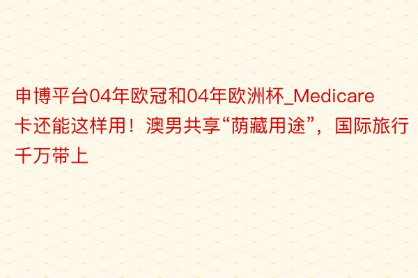 申博平台04年欧冠和04年欧洲杯_Medicare卡还能这样用！澳男共享“荫藏用途”，国际旅行千万带上