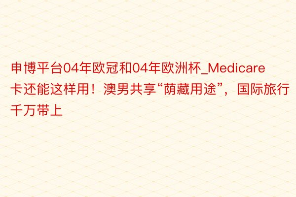 申博平台04年欧冠和04年欧洲杯_Medicare卡还能这样用！澳男共享“荫藏用途”，国际旅行千万带