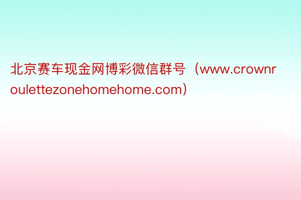 北京赛车现金网博彩微信群号（www.crownroulettezonehomehome.com）