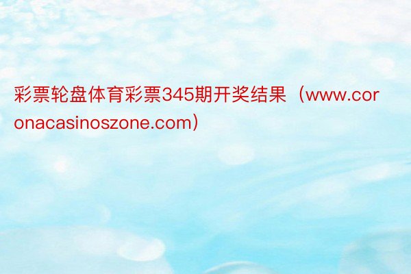 彩票轮盘体育彩票345期开奖结果（www.coronacasinoszone.com）