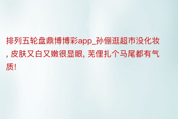 排列五轮盘鼎博博彩app_孙俪逛超市没化妆, 皮肤又白又嫩很显眼, 芜俚扎个马尾都有气质!