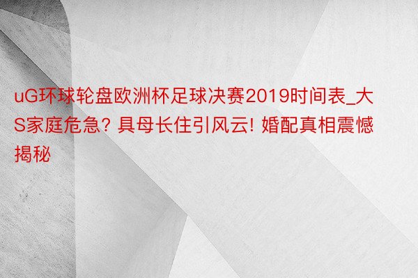 uG环球轮盘欧洲杯足球决赛2019时间表_大S家庭危急? 具母长住引风云! 婚配真相震憾揭秘