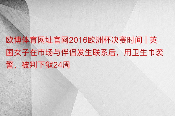 欧博体育网址官网2016欧洲杯决赛时间 | 英国女子在市场与伴侣发生联系后，用卫生巾袭警，被判下狱24周
