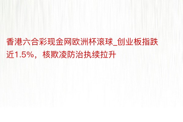 香港六合彩现金网欧洲杯滚球_创业板指跌近1.5%，核欺凌防治执续拉升