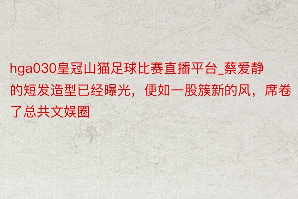 hga030皇冠山猫足球比赛直播平台_蔡爱静的短发造型已经曝光，便如一股簇新的风，席卷了总共文娱圈