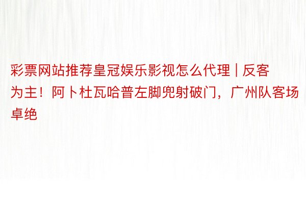 彩票网站推荐皇冠娱乐影视怎么代理 | 反客为主！阿卜杜瓦哈普左脚兜射破门，广州队客场卓绝