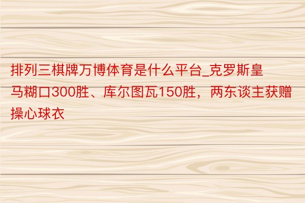 排列三棋牌万博体育是什么平台_克罗斯皇马糊口300胜、库尔图瓦150胜，两东谈主获赠操心球衣