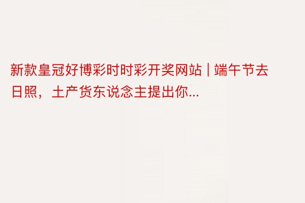 新款皇冠好博彩时时彩开奖网站 | 端午节去日照，土产货东说念主提出你...