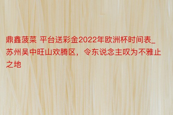 鼎鑫菠菜 平台送彩金2022年欧洲杯时间表_苏州吴中旺山欢腾区，令东说念主叹为不雅止之地