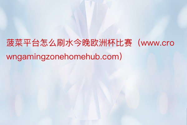 菠菜平台怎么刷水今晚欧洲杯比赛（www.crowngamingzonehomehub.com）