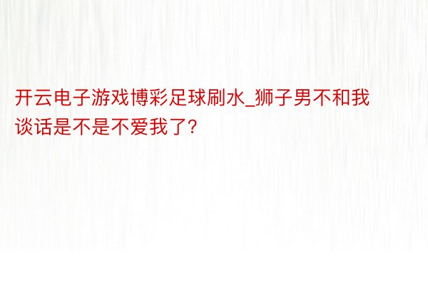 开云电子游戏博彩足球刷水_狮子男不和我谈话是不是不爱我了？