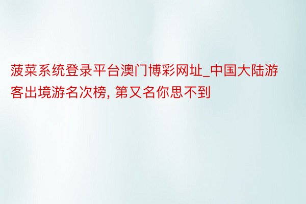 菠菜系统登录平台澳门博彩网址_中国大陆游客出境游名次榜, 第又名你思不到