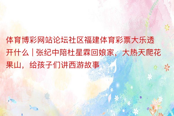 体育博彩网站论坛社区福建体育彩票大乐透开什么 | 张纪中陪杜星霖回娘家，大热天爬花果山，给孩子们讲西游故事