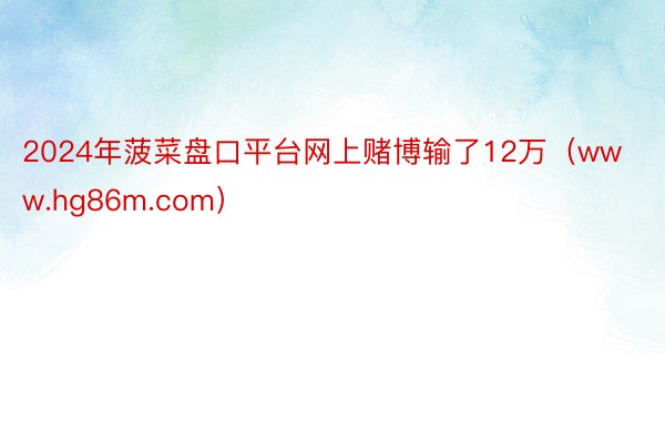 2024年菠菜盘口平台网上赌博输了12万（www.hg86m.com）
