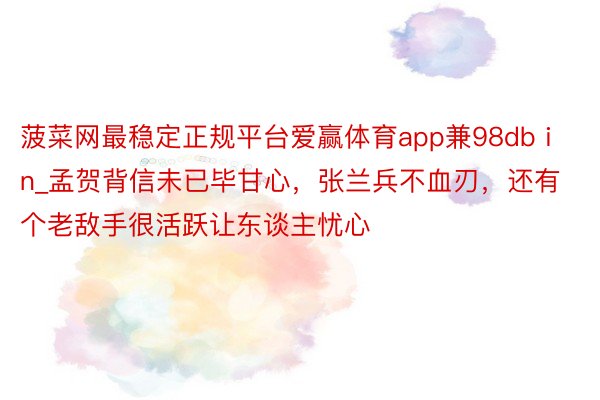 菠菜网最稳定正规平台爱赢体育app兼98db in_孟贺背信未已毕甘心，张兰兵不血刃，还有个老敌手很活跃让东谈主忧心