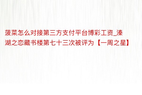 菠菜怎么对接第三方支付平台博彩工资_溱湖之恋藏书楼第七十三次被评为【一周之星】