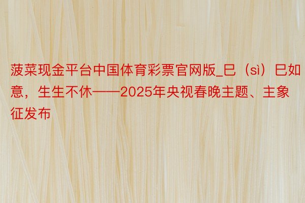 菠菜现金平台中国体育彩票官网版_巳（sì）巳如意，生生不休——2025年央视春晚主题、主象征发布