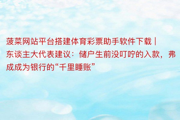 菠菜网站平台搭建体育彩票助手软件下载 | 东谈主大代表建议：储户生前没叮咛的入款，弗成成为银行的“千里睡账”