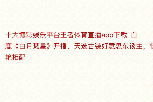 十大博彩娱乐平台王者体育直播app下载_白鹿《白月梵星》开播，天选古装好意思东谈主，惊艳相配