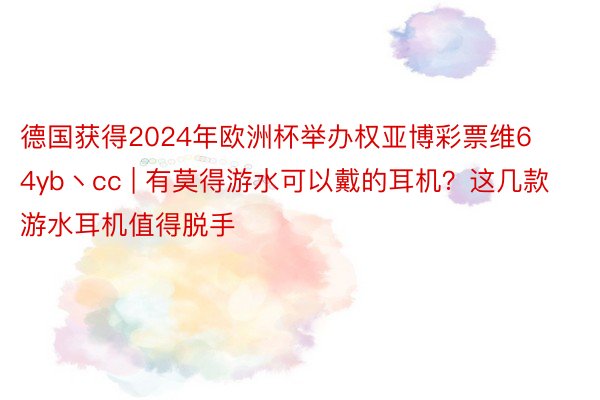 德国获得2024年欧洲杯举办权亚博彩票维64yb丶cc | 有莫得游水可以戴的耳机？这几款游水耳机值得脱手