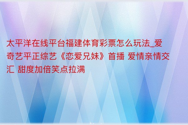 太平洋在线平台福建体育彩票怎么玩法_爱奇艺平正综艺《恋爱兄妹》首播 爱情亲情交汇 甜度加倍笑点拉满