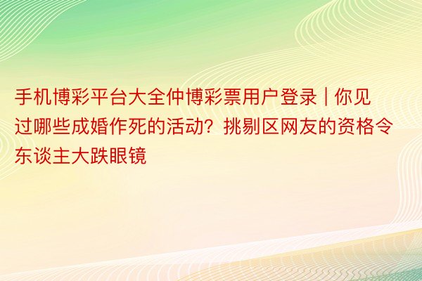 手机博彩平台大全仲博彩票用户登录 | 你见过哪些成婚作死的活动？挑剔区网友的资格令东谈主大跌眼镜